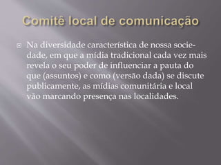  Na diversidade característica de nossa socie-
dade, em que a mídia tradicional cada vez mais
revela o seu poder de influenciar a pauta do
que (assuntos) e como (versão dada) se discute
publicamente, as mídias comunitária e local
vão marcando presença nas localidades.
 