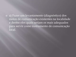  a) Fazer um levantamento (diagnóstico) dos
meios de comunicação existentes na localidade
e dentre eles quais seriam os mais adequados
para servir como instrumento de comunicação
local.
 