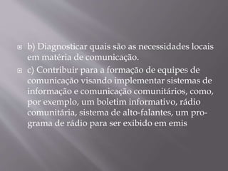  b) Diagnosticar quais são as necessidades locais
em matéria de comunicação.
 c) Contribuir para a formação de equipes de
comunicação visando implementar sistemas de
informação e comunicação comunitários, como,
por exemplo, um boletim informativo, rádio
comunitária, sistema de alto-falantes, um pro-
grama de rádio para ser exibido em emis
 