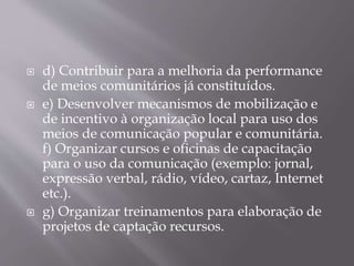  d) Contribuir para a melhoria da performance
de meios comunitários já constituídos.
 e) Desenvolver mecanismos de mobilização e
de incentivo à organização local para uso dos
meios de comunicação popular e comunitária.
f) Organizar cursos e oficinas de capacitação
para o uso da comunicação (exemplo: jornal,
expressão verbal, rádio, vídeo, cartaz, Internet
etc.).
 g) Organizar treinamentos para elaboração de
projetos de captação recursos.
 