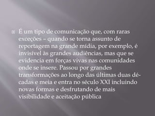  É um tipo de comunicação que, com raras
exceções – quando se torna assunto de
reportagem na grande mídia, por exemplo, é
invisível às grandes audiências, mas que se
evidencia em forças vivas nas comunidades
onde se insere. Passou por grandes
transformações ao longo das últimas duas dé-
cadas e meia e entra no século XXI incluindo
novas formas e desfrutando de mais
visibilidade e aceitação pública
 