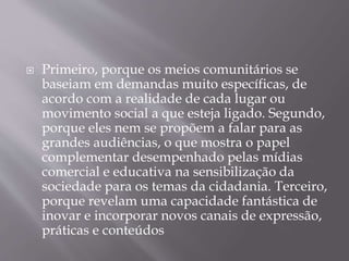  Primeiro, porque os meios comunitários se
baseiam em demandas muito específicas, de
acordo com a realidade de cada lugar ou
movimento social a que esteja ligado. Segundo,
porque eles nem se propõem a falar para as
grandes audiências, o que mostra o papel
complementar desempenhado pelas mídias
comercial e educativa na sensibilização da
sociedade para os temas da cidadania. Terceiro,
porque revelam uma capacidade fantástica de
inovar e incorporar novos canais de expressão,
práticas e conteúdos
 