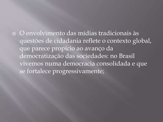  O envolvimento das mídias tradicionais às
questões de cidadania reflete o contexto global,
que parece propício ao avanço da
democratização das sociedades: no Brasil
vivemos numa democracia consolidada e que
se fortalece progressivamente;
 