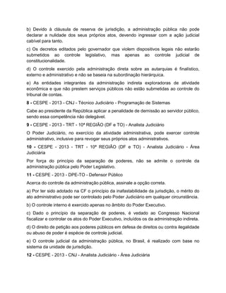 b) Devido à cláusula de reserva de jurisdição, a administração pública não pode
declarar a nulidade dos seus próprios atos, devendo ingressar com a ação judicial
cabível para tanto.
c) Os decretos editados pelo governador que violem dispositivos legais não estarão
submetidos ao controle legislativo, mas apenas ao controle judicial de
constitucionalidade.
d) O controle exercido pela administração direta sobre as autarquias é finalístico,
externo e administrativo e não se baseia na subordinação hierárquica.
e) As entidades integrantes da administração indireta exploradoras de atividade
econômica e que não prestem serviços públicos não estão submetidas ao controle do
tribunal de contas.
8 - CESPE - 2013 - CNJ - Técnico Judiciário - Programação de Sistemas
Cabe ao presidente da República aplicar a penalidade de demissão ao servidor público,
sendo essa competência não delegável.
9 - CESPE - 2013 - TRT - 10ª REGIÃO (DF e TO) - Analista Judiciário
O Poder Judiciário, no exercício da atividade administrativa, pode exercer controle
administrativo, inclusive para revogar seus próprios atos administrativos.
10 - CESPE - 2013 - TRT - 10ª REGIÃO (DF e TO) - Analista Judiciário - Área
Judiciária
Por força do princípio da separação de poderes, não se admite o controle da
administração pública pelo Poder Legislativo.
11 - CESPE - 2013 - DPE-TO - Defensor Público
Acerca do controle da administração pública, assinale a opção correta.
a) Por ter sido adotado na CF o princípio da inafastabilidade da jurisdição, o mérito do
ato administrativo pode ser controlado pelo Poder Judiciário em qualquer circunstância.
b) O controle interno é exercido apenas no âmbito do Poder Executivo.
c) Dado o princípio da separação de poderes, é vedado ao Congresso Nacional
fiscalizar e controlar os atos do Poder Executivo, incluídos os da administração indireta.
d) O direito de petição aos poderes públicos em defesa de direitos ou contra ilegalidade
ou abuso de poder é espécie de controle judicial.
e) O controle judicial da administração pública, no Brasil, é realizado com base no
sistema da unidade de jurisdição.
12 - CESPE - 2013 - CNJ - Analista Judiciário - Área Judiciária
 