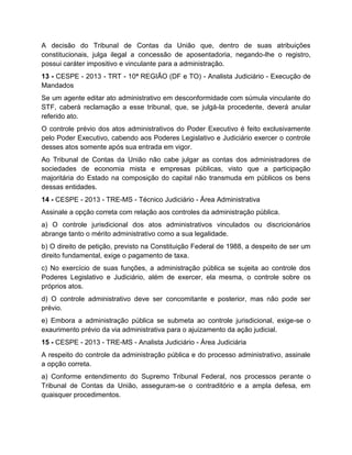 A decisão do Tribunal de Contas da União que, dentro de suas atribuições
constitucionais, julga ilegal a concessão de aposentadoria, negando-lhe o registro,
possui caráter impositivo e vinculante para a administração.
13 - CESPE - 2013 - TRT - 10ª REGIÃO (DF e TO) - Analista Judiciário - Execução de
Mandados
Se um agente editar ato administrativo em desconformidade com súmula vinculante do
STF, caberá reclamação a esse tribunal, que, se julgá-la procedente, deverá anular
referido ato.
O controle prévio dos atos administrativos do Poder Executivo é feito exclusivamente
pelo Poder Executivo, cabendo aos Poderes Legislativo e Judiciário exercer o controle
desses atos somente após sua entrada em vigor.
Ao Tribunal de Contas da União não cabe julgar as contas dos administradores de
sociedades de economia mista e empresas públicas, visto que a participação
majoritária do Estado na composição do capital não transmuda em públicos os bens
dessas entidades.
14 - CESPE - 2013 - TRE-MS - Técnico Judiciário - Área Administrativa
Assinale a opção correta com relação aos controles da administração pública.
a) O controle jurisdicional dos atos administrativos vinculados ou discricionários
abrange tanto o mérito administrativo como a sua legalidade.
b) O direito de petição, previsto na Constituição Federal de 1988, a despeito de ser um
direito fundamental, exige o pagamento de taxa.
c) No exercício de suas funções, a administração pública se sujeita ao controle dos
Poderes Legislativo e Judiciário, além de exercer, ela mesma, o controle sobre os
próprios atos.
d) O controle administrativo deve ser concomitante e posterior, mas não pode ser
prévio.
e) Embora a administração pública se submeta ao controle jurisdicional, exige-se o
exaurimento prévio da via administrativa para o ajuizamento da ação judicial.
15 - CESPE - 2013 - TRE-MS - Analista Judiciário - Área Judiciária
A respeito do controle da administração pública e do processo administrativo, assinale
a opção correta.
a) Conforme entendimento do Supremo Tribunal Federal, nos processos perante o
Tribunal de Contas da União, asseguram-se o contraditório e a ampla defesa, em
quaisquer procedimentos.
 