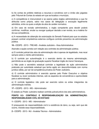 b) As contas de prefeito relativas a recursos e convênios com a União são julgadas
pelo Tribunal de Contas do estado em que se localiza o município.
c) A competência é irrenunciável e se exerce pelos órgãos administrativos a que foi
atribuída como própria, salvo nos casos de delegação e avocação legalmente
admitidos, entre os quais a edição de atos de caráter normativo.
d) Em caso de revisão administrativa, o órgão competente para decidir poderá
confirmar, modificar, anular ou revogar qualquer decisão a ser revista, se a matéria for
de sua competência.
e) A necessidade de obtenção de autorização do Senado Federal para que os estados
possam contrair empréstimos externos configura controle preventivo da administração
pública.
16 - CESPE - 2013 - TRE-MS - Analista Judiciário - Área Administrativa
Assinale a opção correta com relação aos controles da administração pública.
a) O controle judicial dos atos da administração não é apenas de legalidade, mas recai
sempre sobre o mérito administrativo.
b) O controle por subordinação é o exercido dentro da mesma administração,
permitindo-se ao órgão de graduação superior fiscalizar órgão de menor hierarquia.
c) Não pode o secretário estadual controlar a legalidade de ação administrativa
praticada por autoridade estadual que tenha agido em desconformidade com norma
jurídica válida, por ser tal competência privativa do Poder Judiciário.
d) O controle administrativo é exercido apenas pelo Poder Executivo e objetiva
fiscalizar ou rever condutas internas, sob os aspectos de conveniência e oportunidade
para a administração.
e) O controle legislativo não pode ser exercido sobre os entes integrantes da
administração indireta.
17 - CESPE - 2013 - MS - Administrador
É vedado ao Poder Judiciário realizar controle judicial prévio dos atos administrativos.
PONTO 8.2- CONTROLE E RESPONSABILIZAÇÃO DA ADMINISTRAÇÃO:
RESPONSABILIDADE CIVIL DO ESTADO
1 - CESPE - 2013 - MS - Administrador
O pressuposto da responsabilidade civil é a existência de dano, ou seja, sem que ele
ocorra, inexiste essa responsabilidade.
2 - CESPE - 2013 - MJ - Analista Técnico - Administrativo
 