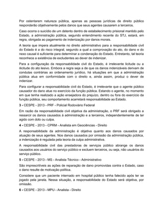 Por ostentarem natureza pública, apenas as pessoas jurídicas de direito público
responderão objetivamente pelos danos que seus agentes causarem a terceiros.
Caso ocorra o suicídio de um detento dentro de estabelecimento prisional mantido pelo
Estado, a administração pública, segundo entendimento recente do STJ, estará, em
regra, obrigada ao pagamento de indenização por danos morais.
A teoria que impera atualmente no direito administrativo para a responsabilidade civil
do Estado é a do risco integral, segundo a qual a comprovação do ato, do dano e do
nexo causal é suficiente para determinar a condenação do Estado. Entretanto, tal teoria
reconhece a existência de excludentes ao dever de indenizar.
Para a configuração da responsabilidade civil do Estado, é irrelevante licitude ou a
ilicitude do ato lesivo. Embora a regra seja a de que os danos indenizáveis derivam de
condutas contrárias ao ordenamento jurídico, há situações em que a administração
pública atua em conformidade com o direito e, ainda assim, produz o dever de
indenizar.
Para configurar a responsabilidade civil do Estado, é irrelevante que o agente público
causador do dano atue no exercício da função pública. Estando o agente, no momento
em que tenha realizado a ação ensejadora do prejuízo, dentro ou fora do exercício da
função pública, seu comportamento acarretará responsabilidade ao Estado.
3 - CESPE - 2013 - PRF - Policial Rodoviário Federal
Em razão da responsabilidade civil objetiva da administração, o PRF será obrigado a
ressarcir os danos causados à administração e a terceiros, independentemente de ter
agido com dolo ou culpa.
4 - CESPE - 2013 - CPRM - Analista em Geociências - Direito
A responsabilidade da administração é objetiva quanto aos danos causados por
atuação de seus agentes. Nos danos causados por omissão da administração pública,
a indenização é regulada pela teoria da culpa administrativa.
A responsabilidade civil das prestadoras de serviços público abrange os danos
causados aos usuários do serviço público e excluem terceiros, ou seja, não usuários do
serviço público.
5 - CESPE - 2013 - MS - Analista Técnico - Administrativo
São imprescritíveis as ações de reparação de dano promovidas contra o Estado, caso
o dano resulte de motivação política.
Considere que um paciente internado em hospital público tenha falecido após ter se
jogado pela janela. Nessa situação, a responsabilidade do Estado será objetiva, por
omissão.
6 - CESPE - 2013 - MPU - Analista - Direito
 