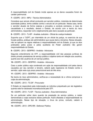 A responsabilidade civil do Estado incide apenas se os danos causados forem de
caráter patrimonial.
7 - CESPE - 2013 - MPU - Técnico Administrativo
Considere que veículo oficial conduzido por servidor público, motorista de determinada
autoridade pública, tenha colidido contra o veículo de um particular. Nesse caso, tendo
o servidor atuado de forma culposa e provados a conduta comissiva, o nexo de
causalidade e o resultado, deverá o Estado, de acordo com a teoria do risco
administrativo, responder civil e objetivamente pelo dano causado ao particular.
8 - CESPE - 2013 - TJ-DF - Analista Judiciário - Oficial de Justiça Avaliador
Suponha que o TJDFT, por intermédio de um oficial de justiça, no exercício de sua
função pública, pratique ato administrativo que cause dano a terceiros. Nessa situação,
não se aplicam as regras relativas à responsabilidade civil do Estado, já que os atos
praticados pelos juízes e pelos auxiliares do Poder Judiciário não geram
responsabilidade do Estado.
9 - CESPE - 2013 - SERPRO - Analista - Advocacia
Segundo entendimento do STF, a responsabilidade civil das pessoas jurídicas de
direito privado prestadoras de serviço público é objetiva tanto em relação aos usuários,
quanto aos não usuários de um serviço público.
10 - CESPE - 2013 - SERPRO - Analista - Advocacia
Caso o poder público seja condenado em ação de responsabilidade civil pelos danos
causados por seu servidor a terceiro, caberá ação regressiva do Estado contra o
servidor, ação esta cujo prazo prescricional será de três anos.
11 - CESPE - 2013 - SERPRO - Analista - Advocacia
Na teoria do risco administrativo, verifica-se a necessidade de a vítima comprovar a
culpa da administração.
12 - CESPE - 2013 - TC-DF - Procurador
O Estado só responderá pela indenização ao indivíduo prejudicado por ato legislativo
quando este for declarado inconstitucional pelo STF.
13 - CESPE - 2013 - TJ-DF - Técnico Judiciário - Área Administrativa
Se um particular sofrer dano quando da prestação de serviço público, e restar
demonstrada a culpa exclusiva desse particular, ficará afastada a responsabilidade da
administração. Nesse tipo de situação, o ônus da prova, contudo, caberá à
administração.
14 - CESPE - 2013 - DPE-RR - Defensor Público
 