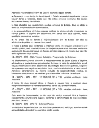 Acerca da responsabilidade civil do Estado, assinale a opção correta.
a) De acordo com a teoria do risco integral, o Estado responde integralmente quando
houver danos a terceiros, desde que não esteja presente nenhuma das causas
excludentes de responsabilidade.
b) Nas situações que caracterizem conduta omissiva do Estado, deve-se adotar a
teoria da irresponsabilidade administrativa.
c) A responsabilidade civil das pessoas jurídicas de direito privado prestadoras de
serviço público é objetiva em decorrência dos danos que seus agentes, nessa
qualidade, causarem a terceiros.
d) No Brasil, não se admite a responsabilidade civil do Estado por atos da
administração pública no caso de dano moral.
e) Caso o Estado seja condenado a indenizar vítima de prejuízos provocados por
servidor público, será possível a busca da compensação de suas despesas mediante o
ajuizamento de ação regressiva em face do servidor responsável, mesmo que este não
tenha agido com culpa ou dolo.
15 - CESPE - 2013 - CNJ - Técnico Judiciário - Programação de Sistemas
No ordenamento jurídico brasileiro, a responsabilidade do poder público é objetiva,
adotando-se a teoria do risco administrativo, fundada na ideia de solidariedade social,
na justa repartição dos ônus decorrentes da prestação dos serviços públicos, exigindo-
se a presença dos seguintes requisitos: dano, conduta administrativa e nexo causal.
Admite-se abrandamento ou mesmo exclusão da responsabilidade objetiva, se
coexistirem atenuantes ou excludentes que atuem sobre o nexo de causalidade.
16 - CESPE - 2013 - TRT - 10ª REGIÃO (DF e TO) - Analista Judiciário - Área
Judiciária
A teoria do risco integral obriga o Estado a reparar todo e qualquer dano,
independentemente de a vítima ter concorrido para o seu aperfeiçoamento.
17 - CESPE - 2013 - TRT - 10ª REGIÃO (DF e TO) - Analista Judiciário - Área
Judiciária
Pela teoria da fauteduservice, ou da culpa do serviço, eventual falha é imputada
pessoalmente ao funcionário culpado, isentando a administração da responsabilidade
pelo dano causado.
18 - CESPE - 2013 - DPE-TO - Defensor Público
Em relação à responsabilidade civil do Estado pelo exercício da função administrativa e
a improbidade administrativa, assinale a opção correta.
 