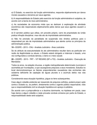 a) O Estado, no exercício da função administrativa, responde objetivamente por danos
morais causados a terceiros por seus agentes.
b) A responsabilidade do Estado pelo exercício da função administrativa é subjetiva, de
acordo com a teoria do risco administrativo.
c) As sociedades de economia mista que se dedicam à exploração de atividade
econômica são responsáveis objetivamente pelos danos que seus agentes causem a
terceiro.
d) O servidor público que utiliza, em proveito próprio, carro de propriedade da União
pratica infração disciplinar, mas não ato de improbidade administrativa.
e) Não há previsão da penalidade de suspensão dos direitos políticos para o
responsável por ato de improbidade administrativa que atente contra os princípios da
administração pública.
19 - CESPE - 2013 - CNJ - Analista Judiciário - Área Judiciária
Se do atributo da executoriedade do ato administrativo resultar dano ao particular em
razão de ilegitimidade ou abuso, o Estado estará obrigado a indenizar o lesado, uma
vez configurados a conduta danosa, o dano e o nexo causal.
20 - CESPE - 2013 - TRT - 10ª REGIÃO (DF e TO) - Analista Judiciário - Execução de
Mandados
Todos os anos, na estação chuvosa, a região metropolitanade determinado município é
acometida por inundações, o que causagraves prejuízos a seus moradores. Estudos no
local demonstraramque os fatores preponderantes causadores das enchentes são
osistema deficiente de captação de águas pluviais e o acúmulo delixo nas vias
públicas.
Considerando essa situação hipotética, julgue os itens subsequentes.
Caso algum cidadão pretenda ser ressarcido de prejuízos sofridos, poderá propor ação
contra o Estado ou, se preferir, diretamente contra o agente público responsável, visto
que a responsabilidade civil na situação hipotética em apreço é solidária.
De acordo com a jurisprudência e a doutrina dominante, na hipótese em pauta, caso
haja danos a algum cidadão e reste provada conduta omissiva por parte do Estado, a
responsabilidade deste será subjetiva.
 