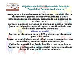 Objetivos da Política Nacional de Educação
                Especial,na Perspectiva Inclusiva

Assegurar a inclusão escolar de alunos com deficiência,
     transtornos globais de desenvolvimento e altas
  habilidades/superdotação, orientando os sistemas de
                       ensino para :
 garantir o acesso de todos os alunos ao ensino regular
  (com participação, aprendizagem e continuidade nos
             níveis mais elevados de ensino
                      Oferecer o AEE
  Formar professores para o AEE e demais professores
                      para a inclusão
Prover acessibilidade arquitetônica,nos transportes, nos
         mobiliários, comunicações e informação
   Estimular a participação da família e da comunidade
 Promover a articulação intersetorial na implementação
           das políticas públicas educacionais
 