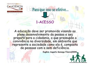 1-ACESSO

  A educação deve ser promovida visando ao
    pleno desenvolvimento da pessoa e seu
 preparo para a cidadania, o que pressupõe a
convivência na diversidade, em ambiente que
represente a sociedade como ela é, composta
      de pessoas com e sem deficiência.
                    Eugênia Augusta Gonzaga Fávero(2004)
 