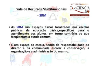 Sala de Recursos Multifuncionais
                  - SRM


• As SRM são espaços físicos localizados nas escolas
  públicas de educação básica,específicos para o
  atendimento aos alunos, em turno contrário ao que
  freqüentam a escola comum.

• É um espaço da escola, sendo de responsabilidade do
  diretor e da comunidade escolar a conservação, a
  organização e a administração do mesmo.
 