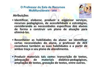 O Professor da Sala de Recursos
            Multifuncionais - SRM
 Atribuições
• Identificar, elaborar, produzir e organizar serviços,
  recursos pedagógicos, de acessibilidade e estratégias,
  considerando as necessidades específicas dos alunos
  de forma a construir um plano de atuação para
  eliminá-las.

• Reconhecer as habilidades do aluno: ao identificar
  certas necessidades do aluno, o professor de AEE
  reconhece também as suas habilidades e a partir de
  ambas traça o seu plano de atendimento.

• Produzir materiais tais como: transcrição de textos,
  adequação de materiais didático-pedagógicos,
  ampliação de textos, gravação de textos, entre outros.
 