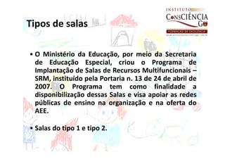 Tipos de salas

• O Ministério da Educação, por meio da Secretaria
  de Educação Especial, criou o Programa de
  Implantação de Salas de Recursos Multifuncionais –
  SRM, instituído pela Portaria n. 13 de 24 de abril de
  2007. O Programa tem como finalidade a
  disponibilização dessas Salas e visa apoiar as redes
  públicas de ensino na organização e na oferta do
  AEE.

• Salas do tipo 1 e tipo 2.
 