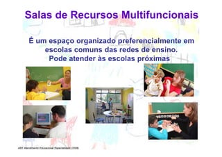 Salas de Recursos Multifuncionais

        É um espaço organizado preferencialmente em
            escolas comuns das redes de ensino.
             Pode atender às escolas próximas




AEE Atendimento Educacional Especializado (2008)
 