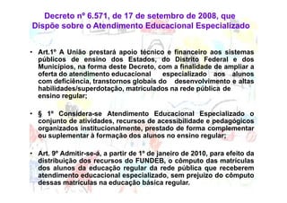 Decreto nº 6.571, de 17 de setembro de 2008, que
Dispõe sobre o Atendimento Educacional Especializado


• Art.1º A União prestará apoio técnico e financeiro aos sistemas
  públicos de ensino dos Estados, do Distrito Federal e dos
  Municípios, na forma deste Decreto, com a finalidade de ampliar a
  oferta do atendimento educacional     especializado aos alunos
  com deficiência, transtornos globais do desenvolvimento e altas
  habilidades/superdotação, matriculados na rede pública de
  ensino regular;

• § 1º Considera-se Atendimento Educacional Especializado o
  conjunto de atividades, recursos de acessibilidade e pedagógicos
  organizados institucionalmente, prestado de forma complementar
  ou suplementar à formação dos alunos no ensino regular;

• Art. 9º Admitir-se-á, a partir de 1º de janeiro de 2010, para efeito da
  distribuição dos recursos do FUNDEB, o cômputo das matrículas
  dos alunos da educação regular da rede pública que receberem
  atendimento educacional especializado, sem prejuízo do cômputo
  dessas matrículas na educação básica regular.
 