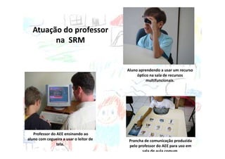 Atuação do professor
        na SRM


                                        Aluno aprendendo a usar um recurso
                                             óptico na sala de recursos
                                                  multifuncionais.




   Professor do AEE ensinando ao
aluno com cegueira a usar o leitor de    Prancha de comunicação produzida
                tela.                    pelo professor do AEE para uso em
                                                sala de aula comum.
 