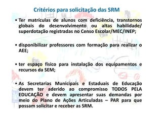 Critérios para solicitação das SRM
• Ter matrículas de alunos com deficiência, transtornos
  globais do desenvolvimento ou altas habilidade/
  superdotação registradas no Censo Escolar/MEC/INEP;

• disponibilizar professores com formação para realizar o
  AEE;

• ter espaço físico para instalação dos equipamentos e
  recursos da SEM;

• As Secretarias Municipais e Estaduais de Educação
  devem ter aderido ao compromisso TODOS PELA
  EDUCAÇÃO e devem apresentar suas demandas por
  meio do Plano de Ações Articuladas – PAR para que
  possam solicitar e receber as SRM.
 