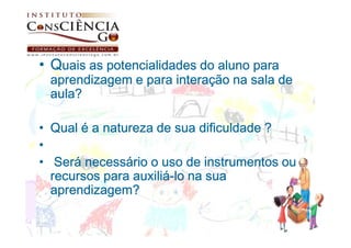 • Quais as potencialidades do aluno para
 aprendizagem e para interação na sala de
 aula?

• Qual é a natureza de sua dificuldade ?
•
• Será necessário o uso de instrumentos ou
                auxiliá-
  recursos para auxiliá-lo na sua
  aprendizagem?
 