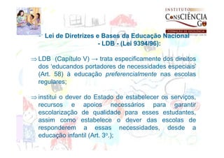 Lei de Diretrizes e Bases da Educação Nacional
                       - LDB - (Lei 9394/96):

⇒ LDB (Capítulo V) → trata especificamente dos direitos
  dos ‘educandos portadores de necessidades especiais’
  (Art. 58) à educação preferencialmente nas escolas
  regulares;

⇒ institui o dever do Estado de estabelecer os serviços,
  recursos e apoios necessários para garantir
  escolarização de qualidade para esses estudantes,
  assim como estabelece o dever das escolas de
  responderem a essas necessidades, desde a
  educação infantil (Art. 3o.);
 