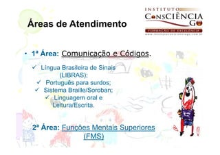 Áreas de Atendimento


• 1ª Área: Comunicação e Códigos.
    Língua Brasileira de Sinais
           (LIBRAS);
      Português para surdos;
     Sistema Braille/Soroban;
         Linguagem oral e
        Leitura/Escrita.


  2ª Área: Funções Mentais Superiores
                (FMS)
 