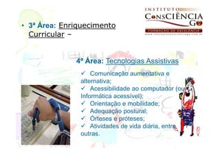 • 3ª Área: Enriquecimento
  Curricular –


              4ª Área: Tecnologias Assistivas
                   Comunicação aumentativa e
               alternativa;
                   Acessibilidade ao computador (ou
               Informática acessível);
                   Orientação e mobilidade;
                   Adequação postural;
                   Órteses e próteses;
                   Atividades de vida diária, entre
               outras.
 
