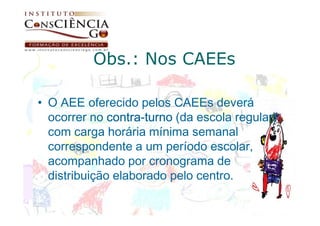 Obs.: Nos CAEEs

• O AEE oferecido pelos CAEEs deverá
  ocorrer no contra-turno (da escola regular)
              contra-
  com carga horária mínima semanal
  correspondente a um período escolar,
  acompanhado por cronograma de
  distribuição elaborado pelo centro.
 
