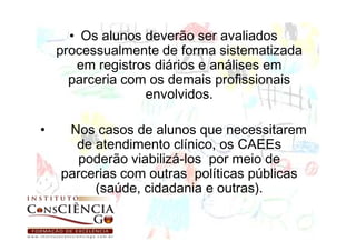 • Os alunos deverão ser avaliados
    processualmente de forma sistematizada
       em registros diários e análises em
      parceria com os demais profissionais
                  envolvidos.

•    Nos casos de alunos que necessitarem
      de atendimento clínico, os CAEEs
       poderão viabilizá-los por meio de
    parcerias com outras políticas públicas
         (saúde, cidadania e outras).
 