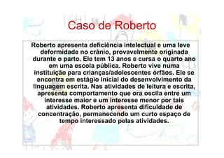 Caso de Roberto
Roberto apresenta deficiência intelectual e uma leve
    deformidade no crânio, provavelmente originada
durante o parto. Ele tem 13 anos e cursa o quarto ano
       em uma escola pública. Roberto vive numa
 instituição para crianças/adolescentes órfãos. Ele se
  encontra em estágio inicial do desenvolvimento da
linguagem escrita. Nas atividades de leitura e escrita,
  apresenta comportamento que ora oscila entre um
     interesse maior e um interesse menor por tais
      atividades. Roberto apresenta dificuldade de
   concentração, permanecendo um curto espaço de
           tempo interessado pelas atividades.
 