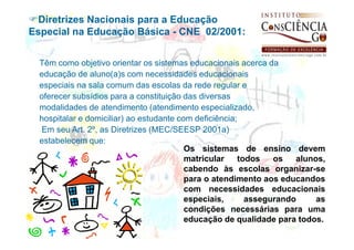 Diretrizes Nacionais para a Educação
Especial na Educação Básica - CNE 02/2001:


  Têm como objetivo orientar os sistemas educacionais acerca da
  educação de aluno(a)s com necessidades educacionais
  especiais na sala comum das escolas da rede regular e
  oferecer subsídios para a constituição das diversas
  modalidades de atendimento (atendimento especializado,
  hospitalar e domiciliar) ao estudante com deficiência;
  Em seu Art. 2º, as Diretrizes (MEC/SEESP 2001a)
  estabelecem que:
                                          Os sistemas de ensino devem
                                          matricular     todos   os   alunos,
                                          cabendo às escolas organizar-se
                                          para o atendimento aos educandos
                                          com necessidades educacionais
                                          especiais,       assegurando     as
                                          condições necessárias para uma
                                          educação de qualidade para todos.
 