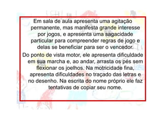 Em sala de aula apresenta uma agitação
   permanente, mas manifesta grande interesse
      por jogos, e apresenta uma sagacidade
   particular para compreender regras de jogo e
      delas se beneficiar para ser o vencedor.
Do ponto de vista motor, ele apresenta dificuldade
 em sua marcha e, ao andar, arrasta os pés sem
     flexionar os joelhos. Na motricidade fina,
   apresenta dificuldades no traçado das letras e
  no desenho. Na escrita do nome próprio ele faz
           tentativas de copiar seu nome.
 