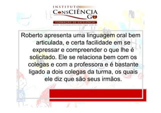 Roberto apresenta uma linguagem oral bem
     articulada, e certa facilidade em se
    expressar e compreender o que lhe é
   solicitado. Ele se relaciona bem com os
  colegas e com a professora e é bastante
  ligado a dois colegas da turma, os quais
          ele diz que são seus irmãos.
 