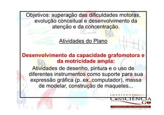 Objetivos: superação das dificuldades motoras,
    evolução conceitual e desenvolvimento da
            atenção e da concentração.

              Atividades do Plano

Desenvolvimento da capacidade grafomotora e
              da motricidade ampla:
    Atividades de desenho, pintura e o uso de
  diferentes instrumentos como suporte para sua
   expressão gráfica (p. ex.,computador), massa
       de modelar, construção de maquetes...
 