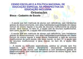 CENSO ESCOLAR E A POLÍTICA NACIONAL DE
  EDUCAÇÃO ESPECIAL NA PERSPECTIVA DA
          EDUCAÇÃO INCLUSIVA
                       Orientações
Bloco - Cadastro de Escola


- A escola que tem matrícula de alunos com deficiência, com transtornos
globais do desenvolvimento, com altas habilidades/superdotação em classe
comum do ensino regular e na sala de recursos multifuncional da própria
escola deve marcar, no item 37, a opção sala de recursos multifuncional,
bem como, no item 44, a opção Não exclusivamente.
- A escola que tem matrícula de alunos com deficiência, com transtornos
globais do desenvolvimento, com altas habilidades/superdotação em classe
comum do ensino regular e estes alunos freqüentam a sala de recursos
multifuncional de outra escola, não deve marcar, no item 37, a opção sala
de recursos multifuncional; e deve marcar, no item 44, a opção Não
oferece.
- A escola ou instituição especializada, pública ou privada sem fins
lucrativos, que oferece atendimento educacional especializado
complementar aos alunos com deficiência e com transtornos globais do
desenvolvimento, com matrícula em classe comum do ensino regular, deve
marcar o item 44.
 