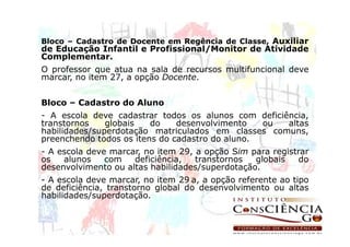Bloco – Cadastro de Docente em Regência de Classe, Auxiliar
de Educação Infantil e Profissional/Monitor de Atividade
Complementar.
O professor que atua na sala de recursos multifuncional deve
marcar, no item 27, a opção Docente.


Bloco – Cadastro do Aluno
- A escola deve cadastrar todos os alunos com deficiência,
transtornos    globais   do    desenvolvimento   ou  altas
habilidades/superdotação matriculados em classes comuns,
preenchendo todos os itens do cadastro do aluno.
- A escola deve marcar, no item 29, a opção Sim para registrar
os   alunos    com   deficiência,   transtornos  globais   do
desenvolvimento ou altas habilidades/superdotação.
- A escola deve marcar, no item 29 a, a opção referente ao tipo
de deficiência, transtorno global do desenvolvimento ou altas
habilidades/superdotação.
 