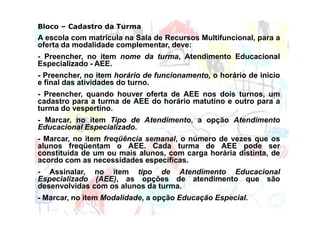 Bloco – Cadastro da Turma
A escola com matrícula na Sala de Recursos Multifuncional, para a
oferta da modalidade complementar, deve:
- Preencher, no item nome da turma, Atendimento Educacional
Especializado - AEE.
- Preencher, no item horário de funcionamento, o horário de inicio
e final das atividades do turno.
- Preencher, quando houver oferta de AEE nos dois turnos, um
cadastro para a turma de AEE do horário matutino e outro para a
turma do vespertino.
- Marcar, no item Tipo de Atendimento, a opção Atendimento
Educacional Especializado.
- Marcar, no item freqüência semanal, o número de vezes que os
alunos freqüentam o AEE. Cada turma de AEE pode ser
constituída de um ou mais alunos, com carga horária distinta, de
acordo com as necessidades específicas.
- Assinalar, no item tipo de Atendimento Educacional
Especializado (AEE), as opções de atendimento que são
desenvolvidas com os alunos da turma.
- Marcar, no item Modalidade, a opção Educação Especial.
 
