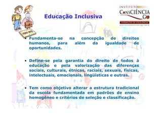 Educação Inclusiva


• Fundamenta-se    na    concepção   de   direitos
  humanos,    para    além    da   igualdade    de
  oportunidades.


• Define-se pela garantia do direito de todos à
  educação e pela valorização das diferenças
  sociais, culturais, étnicas, raciais, sexuais, físicas,
  intelectuais, emocionais, lingüísticas e outras.


• Tem como objetivo alterar a estrutura tradicional
  da escola fundamentada em padrões de ensino
  homogêneo e critérios de seleção e classificação.
 