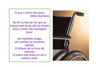 O que o vento não levou
               Mário Quintana

  No fim tu hás de ver que as
coisas mais leves são as únicas
  Que o vento não conseguiu
             levar:

     Um estribilho antigo
   Um carinho no momento
            preciso
   O folhear de um livro de
            poemas
  O cheiro que tinha um dia o
         próprio vento
 