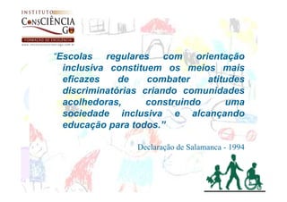 “Escolas regulares com orientação
  inclusiva constituem os meios mais
  eficazes    de    combater    atitudes
  discriminatórias criando comunidades
  acolhedoras,      construindo     uma
  sociedade inclusiva e alcançando
  educação para todos.”

                 Declaração de Salamanca - 1994
 