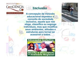 Inclusão
   A concepção da inclusão
    educacional expressa o
     conceito de sociedade
   inclusiva, aquela que não
 elege, classifica ou segrega
indivíduos, mas que modifica
  seus ambientes, atitudes e
   estruturas para tornar-se
       acessível a todos.
 
