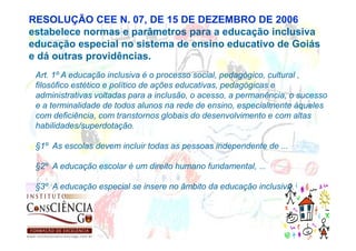 RESOLUÇÃO CEE N. 07, DE 15 DE DEZEMBRO DE 2006
estabelece normas e parâmetros para a educação inclusiva
educação especial no sistema de ensino educativo de Goiás
e dá outras providências.
 Art. 1º A educação inclusiva é o processo social, pedagógico, cultural ,
 filosófico estético e político de ações educativas, pedagógicas e
 administrativas voltadas para a inclusão, o acesso, a permanência, o sucesso
 e a terminalidade de todos alunos na rede de ensino, especialmente àqueles
 com deficiência, com transtornos globais do desenvolvimento e com altas
 habilidades/superdotação.

 §1º As escolas devem incluir todas as pessoas independente de ...

 §2º A educação escolar é um direito humano fundamental, ...

 §3º A educação especial se insere no âmbito da educação inclusiva.
 