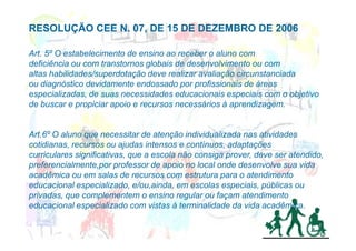 RESOLUÇÃO CEE N. 07, DE 15 DE DEZEMBRO DE 2006

Art. 5º O estabelecimento de ensino ao receber o aluno com
deficiência ou com transtornos globais de desenvolvimento ou com
altas habilidades/superdotação deve realizar avaliação circunstanciada
ou diagnóstico devidamente endossado por profissionais de áreas
especializadas, de suas necessidades educacionais especiais com o objetivo
de buscar e propiciar apoio e recursos necessários à aprendizagem.


Art.6º O aluno que necessitar de atenção individualizada nas atividades
cotidianas, recursos ou ajudas intensos e contínuos, adaptações
curriculares significativas, que a escola não consiga prover, deve ser atendido,
preferencialmente,por professor de apoio no local onde desenvolve sua vida
acadêmica ou em salas de recursos com estrutura para o atendimento
educacional especializado, e/ou,ainda, em escolas especiais, públicas ou
privadas, que complementem o ensino regular ou façam atendimento
educacional especializado com vistas à terminalidade da vida acadêmica.
 