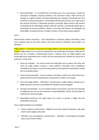 2. Descentralização – É a transferência de funções para uma nova pessoa. Criação de
      autarquias, fundações, empresas públicas e de economias mistas. Pode ocorrer por
      outorga ou negócio jurídico. Na descentralização por outorga é transferida por lei é
      tranferido serviço (atribuição) e a titularidade (direito) pelo serviço, já na legal ocorre
      por meio de contrato e é repassada somente a execução. Alguns autores não aceitam
      a transferência de titularidade, devido a fato de somente a constituição poder gerir a
      titularidade de serviços públicos. Devido a esse fato não falamos em delegação da
      titularidade, consideramos que o Estado é sempre o titular dos serviços públicos

Aula 6

Administração pública introversa – Está relacionada ao interesse público secundário, nesse
caso o governo age em prol dele mesmo, claro que visando se fortalecer para ajudar a se
fortalecer.

Órgão público – A principal característica de órgão público é que ele não possui personalidade
jurídica. Órgão público é um centro de competência e de atribuições (um braço). Criado por lei
extinto por lei e compõe a administração direta e indireta. Caso um órgão público seja
processado quem responderá será a União, não tem como processar somente um braço tem q
processar o corpo todo.

   1. Teoria do mandato – Via nesses centros de atribuições que na época não tinha esse
      nome de órgão público, pessoas e entes públicos, encarados como verdadeiros
      mandatários do estado. Essa teoria não prosperou, principalmente pelo fato do estado
      não ter vontade própria.

   2. Teoria da representação – Já que o estado é uma figura jurídica essa teoria dizia que o
      estado não tem como vontade própria comparando o estado a um incapaz

   3. Teoria do órgão público – Definindo e conceituando o órgão público, dizendo que o
      órgão existe para executar as atividades da entidade a qual está ligado

   4. Princípio da imputação – Se um servidor pratica um ato ilícito, esse ato será imputado
      ao órgão que por sua vez será imputara a responsabilidade a União. Esse princípio foi
      criado junto a teoria do órgão.

   5. Capacidade processual –Em regra quem vai a juízo é a pessoa, o órgão não tem
      capacidade processual.

Caso o órgão atendam as 2 condições:

    1.   Possuir estatura constitucional – Órgão da mais alta estatura hierárquica, não pode
         existir outros órgãos acima dele

    2.   Defender suas prerrogativas constitucionais – Defender as prerrogativas (funções)
         para as quais foram criados.



Aula 7
 