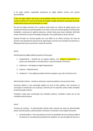 A lei pode conferir capacidade processual ao órgão público mesmo sem possuir
personalidade.

O fato do órgão público não possuir personalidade jurídica ele não pode fazer parte de um
acordo contratual. Em caso de contratos de licitação o órgão representa a presença da União.
Juridicamente quem está contratando é a união.

No caso do órgão contratar com a própria União existe um critério do órgão possuir uma
autonomia financeira (contrato gestão). A lei trata o tema de contrato gestão transformando
fundações e autarquia em agência executiva, criando metas para essas entidades, definindo
verbas solicitando um plano estratégico de gestão. Essa qualificação se dá por decreto.

Quando firmado um contrato gestão com uma ONG há um efeito contrário. Ao invés de
permitir uma expansão da autonomia da organização, ocorrerá uma restrição da autonomia, a
ONG passa ficar presa aos termos e metas do contrato.



Aula 8

Classificação dos órgãos públicos (quanto à hierarquia)

    1. Independente – titulado por um agente político, com estatura constitucional que
       possui suas atribuições na constitucional, e autonomia geral e financeira.

    2. Autônomo – Está ligado ao órgão independente.

    3. Superior – Departamentos.

    4. Subalterno – É um órgão que abaixo não tem ninguém e que não se fraciona mais



Administração indireta – estuda-se autarquias, empresas públicas e de economia mista.

Consórcio público é uma associação pública em prol do bem público. Esse consórcio ou
associação é considerada uma autarquia. Somente por lei específica serão criados entidades
de administração indireta.

Entidades criadas pela constituição são entidades políticas. Entidades criadas por lei são
entidades administrativas



Aula 9

Principio do controle – A administração indireta sofre controle por parte da administração
direta. Controle político, administrativo e financeiro. O controle é uma relação horizontal.

    1. Controle político – Para uma pessoa se torne um presidente de uma autarquia federal
       ela deverá ser nomeada pelo presidente da república. Em caso de agências técnicas o
 