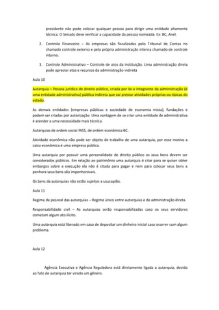 presidente não pode colocar qualquer pessoa para dirigir uma entidade altamente
          técnica. O Senado deve verificar a capacidade da pessoa nomeada. Ex: BC, Anel.

    2. Controle Financeiro – As empresas são fiscalizadas pelo Tribunal de Contas no
       chamado controle externo e pela própria administração interna chamado de controle
       interno.

    3. Controle Administrativo – Controle de atos da instituição. Uma administração direta
       pode apreciar atos e recursos da administração indireta

Aula 10

Autarquia – Pessoa jurídica de direito público, criada por lei e integrante da administração (é
uma entidade administrativa) pública indireta que vai prestar atividades próprias ou típicas do
estado.

As demais entidades (empresas públicas e sociedade de economia mista), fundações e
podem ser criadas por autorização. Uma vantagem de se criar uma entidade de administrativa
é atender a uma necessidade mais técnica.

Autarquias de ordem social INSS, de ordem econômica BC.

Atividade econômica não pode ser objeto de trabalho de uma autarquia, por esse motivo a
caixa econômica é uma empresa pública.

Uma autarquia por possuir uma personalidade de direito público os seus bens devem ser
considerados públicos. Em relação ao patrimônio uma autarquia é citar para se quiser obter
embargos sobre a execução ela não é citada para pagar e nem para colocar seus bens a
penhora seus bens são impenhoráveis.

Os bens da autarquias não estão sujeitos a usucapião.

Aula 11

Regime de pessoal das autarquias – Regime único entre autarquias e de administração direta.

Responsabilidade civil – As autarquias serão responsabilizadas caso os seus servidores
cometam algum ato ilícito.

Uma autarquia está liberado em caso de depositar um dinheiro inicial caso ocorrer com algum
problema.



Aula 12



       Agência Executiva e Agência Reguladora está diretamente ligada a autarquia, devido
ao fato de autarquia ter virado um gênero.
 