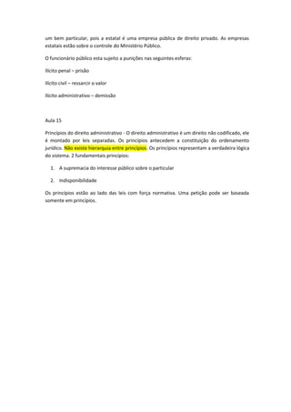 um bem particular, pois a estatal é uma empresa pública de direito privado. As empresas
estatais estão sobre o controle do Ministério Público.

O funcionário público esta sujeito a punições nas seguintes esferas:

Ilícito penal – prisão

Ilícito civil – ressarcir o valor

Ilícito administrativo – demissão



Aula 15

Princípios do direito administrativo - O direito administrativo é um direito não codificado, ele
é montado por leis separadas. Os princípios antecedem a constituição do ordenamento
jurídico. Não existe hierarquia entre princípios. Os princípios representam a verdadeira lógica
do sistema. 2 fundamentais princípios:

  1. A supremacia do interesse público sobre o particular

  2. Indisponibilidade

Os princípios estão ao lado das leis com força normativa. Uma petição pode ser baseada
somente em princípios.
 