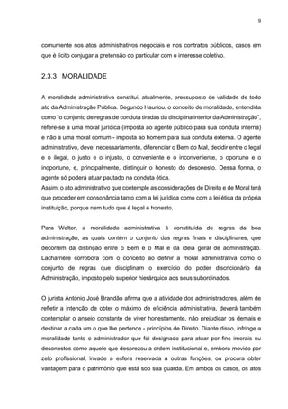 9
comumente nos atos administrativos negociais e nos contratos públicos, casos em
que é lícito conjugar a pretensão do particular com o interesse coletivo.
2.3.3 MORALIDADE
A moralidade administrativa constitui, atualmente, pressuposto de validade de todo
ato da Administração Pública. Segundo Hauriou, o conceito de moralidade, entendida
como "o conjunto de regras de conduta tiradas da disciplina interior da Administração",
refere-se a uma moral jurídica (imposta ao agente público para sua conduta interna)
e não a uma moral comum - imposta ao homem para sua conduta externa. O agente
administrativo, deve, necessariamente, diferenciar o Bem do Mal, decidir entre o legal
e o ilegal, o justo e o injusto, o conveniente e o inconveniente, o oportuno e o
inoportuno, e, principalmente, distinguir o honesto do desonesto. Dessa forma, o
agente só poderá atuar pautado na conduta ética.
Assim, o ato administrativo que contemple as considerações de Direito e de Moral terá
que proceder em consonância tanto com a lei jurídica como com a lei ética da própria
instituição, porque nem tudo que é legal é honesto.
Para Welter, a moralidade administrativa é constituída de regras da boa
administração, as quais contém o conjunto das regras finais e disciplinares, que
decorrem da distinção entre o Bem e o Mal e da ideia geral de administração.
Lacharrière corrobora com o conceito ao definir a moral administrativa como o
conjunto de regras que disciplinam o exercício do poder discricionário da
Administração, imposto pelo superior hierárquico aos seus subordinados.
O jurista António José Brandão afirma que a atividade dos administradores, além de
refletir a intenção de obter o máximo de eficiência administrativa, deverá também
contemplar o anseio constante de viver honestamente, não prejudicar os demais e
destinar a cada um o que lhe pertence - princípios de Direito. Diante disso, infringe a
moralidade tanto o administrador que foi designado para atuar por fins imorais ou
desonestos como aquele que desprezou a ordem institucional e, embora movido por
zelo profissional, invade a esfera reservada a outras funções, ou procura obter
vantagem para o patrimônio que está sob sua guarda. Em ambos os casos, os atos
 