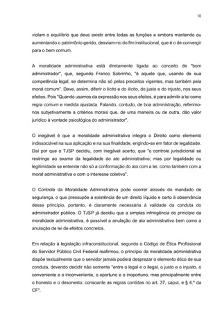 10
violam o equilíbrio que deve existir entre todas as funções e embora mantendo ou
aumentando o patrimônio gerido, desviam-no do fim institucional, que é o de convergir
para o bem comum.
A moralidade administrativa está diretamente ligada ao conceito de "bom
administrador", que, segundo Franco Sobrinho, "é aquele que, usando de sua
competência legal, se determina não só pelos preceitos vigentes, mas também pela
moral comum". Deve, assim, diferir o lícito e do ilícito, do justo e do injusto, nos seus
efeitos. Pois "Quando usamos da expressão nos seus efeitos, é para admitir a lei como
regra comum e medida ajustada. Falando, contudo, de boa administração, referimo-
nos subjetivamente a critérios morais que, de uma maneira ou de outra, dão valor
jurídico à vontade psicológica do administrador".
O inegável é que a moralidade administrativa integra o Direito como elemento
indissociável na sua aplicação e na sua finalidade, erigindo-se em fator de legalidade.
Daí por que o TJSP decidiu, com inegável acerto, que "o controle jurisdicional se
restringe ao exame da legalidade do ato administrativo; mas por legalidade ou
legitimidade se entende não só a conformação do ato com a lei, como também com a
moral administrativa e com o interesse coletivo".
O Controle da Moralidade Administrativa pode ocorrer através do mandado de
segurança, o que pressupõe a existência de um direito líquido e certo à observância
desse princípio, portanto, é claramente necessária à validade da conduta do
administrador público. O TJSP já decidiu que a simples infringência do princípio da
moralidade administrativa, é possível a anulação de ato administrativo bem como a
anulação de lei de efeitos concretos.
Em relação à legislação infraconstitucional, segundo o Código de Ética Profissional
do Servidor Público Civil Federal reafirmou, o princípio da moralidade administrativa
dispõe textualmente que o servidor jamais poderá desprezar o elemento ético de sua
conduta, devendo decidir não somente "entre o legal e o ilegal, o justo e o injusto, o
conveniente e o inconveniente, o oportuno e o inoportuno, mas principalmente entre
o honesto e o desonesto, consoante as regras contidas no art. 37, caput, e § 4.º da
CF".
 