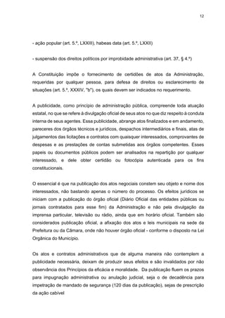 12
- ação popular (art. 5.º, LXXIII), habeas data (art. 5.º, LXXII)
- suspensão dos direitos políticos por improbidade administrativa (art. 37, § 4.º)
A Constituição impõe o fornecimento de certidões de atos da Administração,
requeridas por qualquer pessoa, para defesa de direitos ou esclarecimento de
situações (art. 5.º, XXXIV, "b"), os quais devem ser indicados no requerimento.
A publicidade, como princípio de administração pública, compreende toda atuação
estatal, no que se refere à divulgação oficial de seus atos no que diz respeito à conduta
interna de seus agentes. Essa publicidade, abrange atos finalizados e em andamento,
pareceres dos órgãos técnicos e jurídicos, despachos intermediários e finais, atas de
julgamentos das licitações e contratos com quaisquer interessados, comprovantes de
despesas e as prestações de contas submetidas aos órgãos competentes. Esses
papeis ou documentos públicos podem ser analisados na repartição por qualquer
interessado, e dele obter certidão ou fotocópia autenticada para os fins
constitucionais.
O essencial é que na publicação dos atos negociais constem seu objeto e nome dos
interessados, não bastando apenas o número do processo. Os efeitos jurídicos se
iniciam com a publicação do órgão oficial (Diário Oficial das entidades públicas ou
jornais contratados para esse fim) da Administração e não pela divulgação da
imprensa particular, televisão ou rádio, ainda que em horário oficial. Também são
considerados publicação oficial, a afixação dos atos e leis municipais na sede da
Prefeitura ou da Câmara, onde não houver órgão oficial - conforme o disposto na Lei
Orgânica do Município.
Os atos e contratos administrativos que de alguma maneira não contemplem a
publicidade necessária, deixam de produzir seus efeitos e são invalidados por não
observância dos Princípios da eficácia e moralidade. Da publicação fluem os prazos
para impugnação administrativa ou anulação judicial, seja o de decadência para
impetração de mandado de segurança (120 dias da publicação), sejas de prescrição
da ação cabível
 
